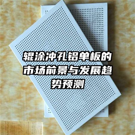 輥涂沖孔鋁單板的市場前景與發(fā)展趨勢預(yù)測
